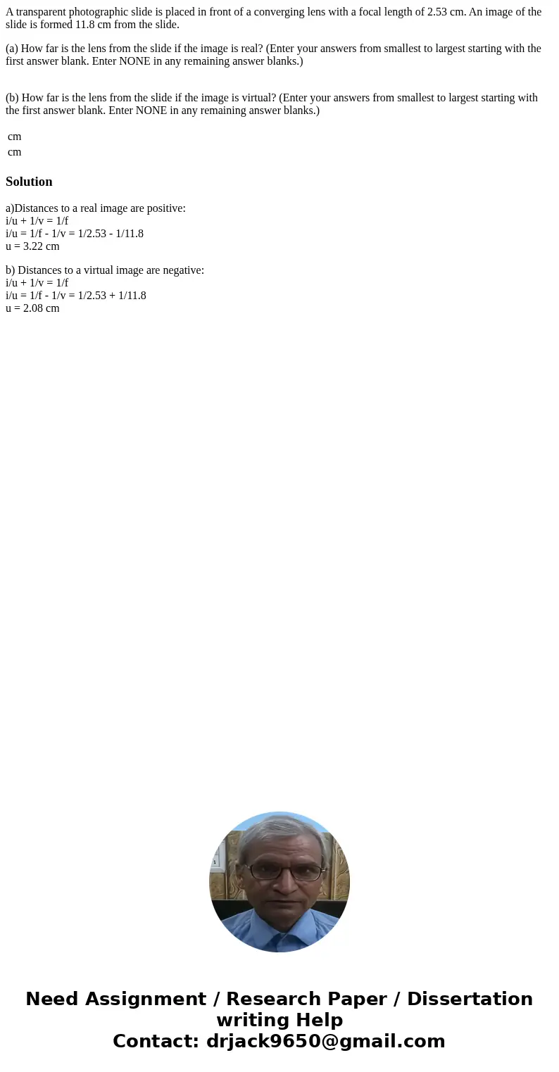 A transparent photographic slide is placed in front of a converging lens with a focal length of 2.53 cm. An image of the slide is formed 11.8 cm from the slide. A transparent photographic slide is placed in front of a converging lens with a focal length of 2.53 cm. An image of the slide is formed 11.8 cm from the slide.
