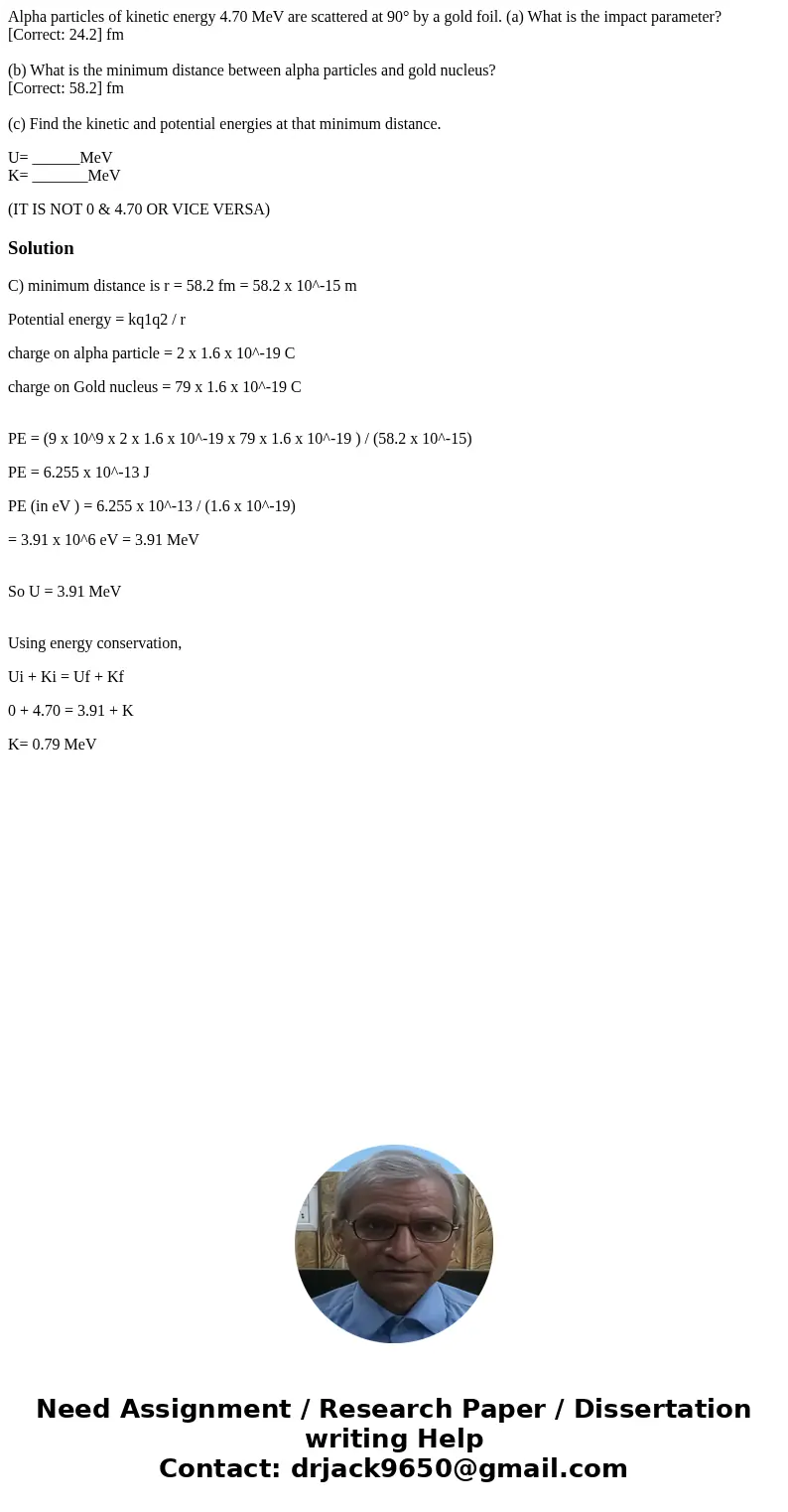 Alpha particles of kinetic energy 4.70 MeV are scattered at 90° by a gold foil. (a) What is the impact parameter? [Correct: 24.2] fm (b) What is the minimum dis