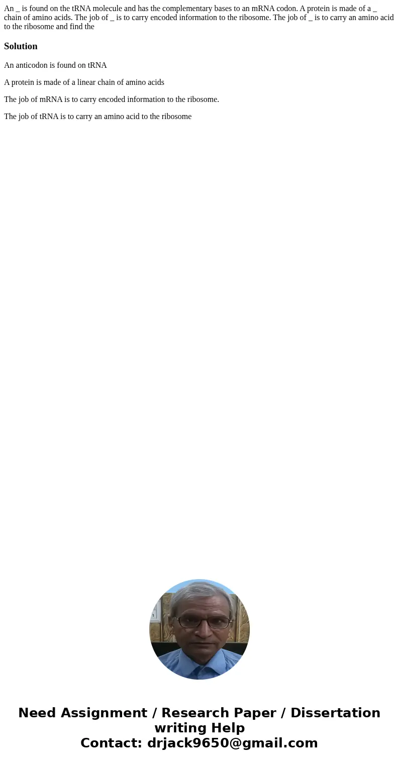 An _ is found on the tRNA molecule and has the complementary bases to an mRNA codon. A protein is made of a _ chain of amino acids. The job of _ is to carry en  An _ is found on the tRNA molecule and has the complementary bases to an mRNA codon. A protein is made of a _ chain of amino acids. The job of _ is to carry en