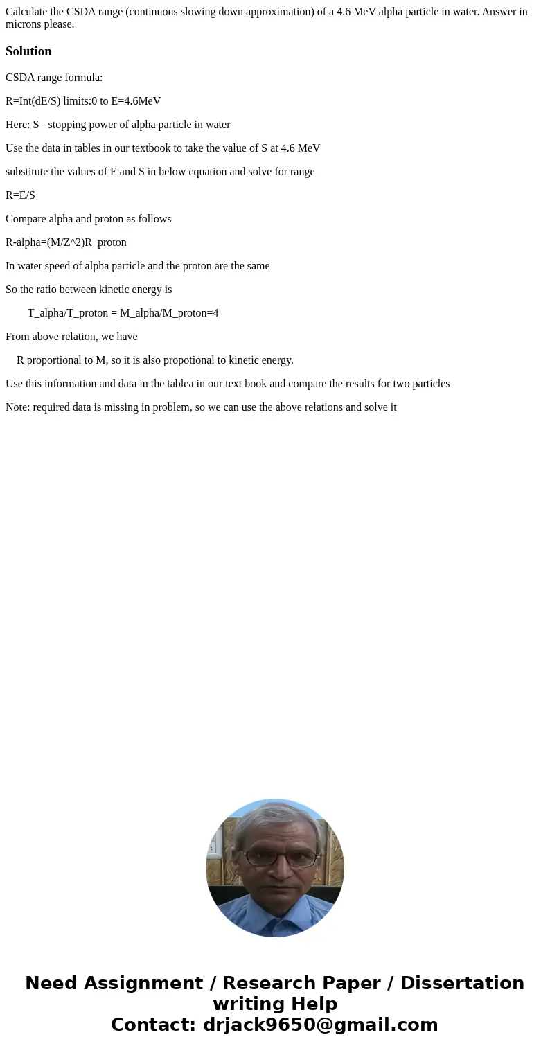 Calculate the CSDA range (continuous slowing down approximation) of a 4.6 MeV alpha particle in water. Answer in microns please.SolutionCSDA range formula: R=In Calculate the CSDA range (continuous slowing down approximation) of a 4.6 MeV alpha particle in water. Answer in microns please.SolutionCSDA range formula: R=In