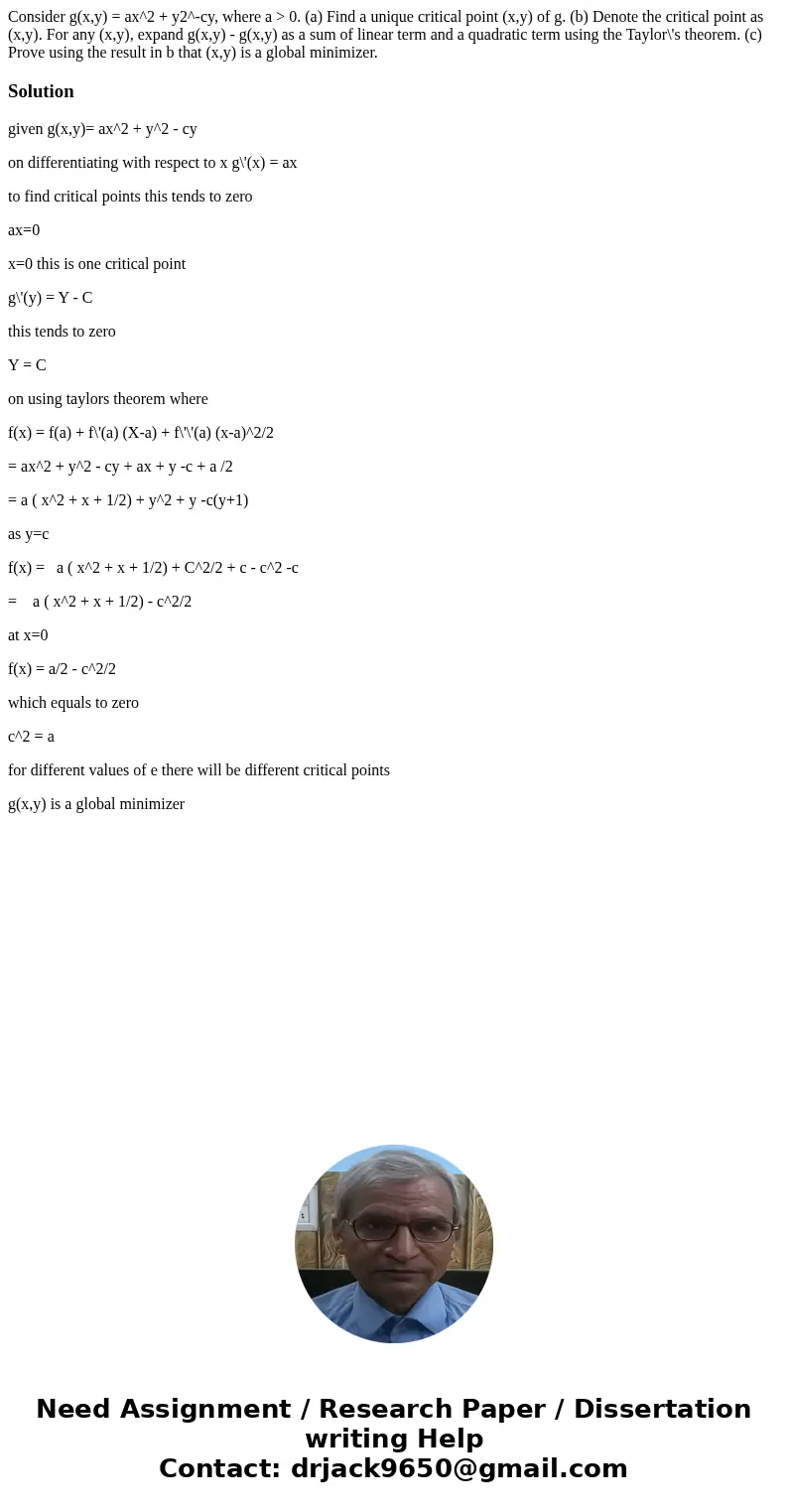 Consider g(x,y) = ax^2 + y2^-cy, where a > 0. (a) Find a unique critical point (x,y) of g. (b) Denote the critical point as (x,y). For any (x,y), expand g(x  Consider g(x,y) = ax^2 + y2^-cy, where a > 0. (a) Find a unique critical point (x,y) of g. (b) Denote the critical point as (x,y). For any (x,y), expand g(x