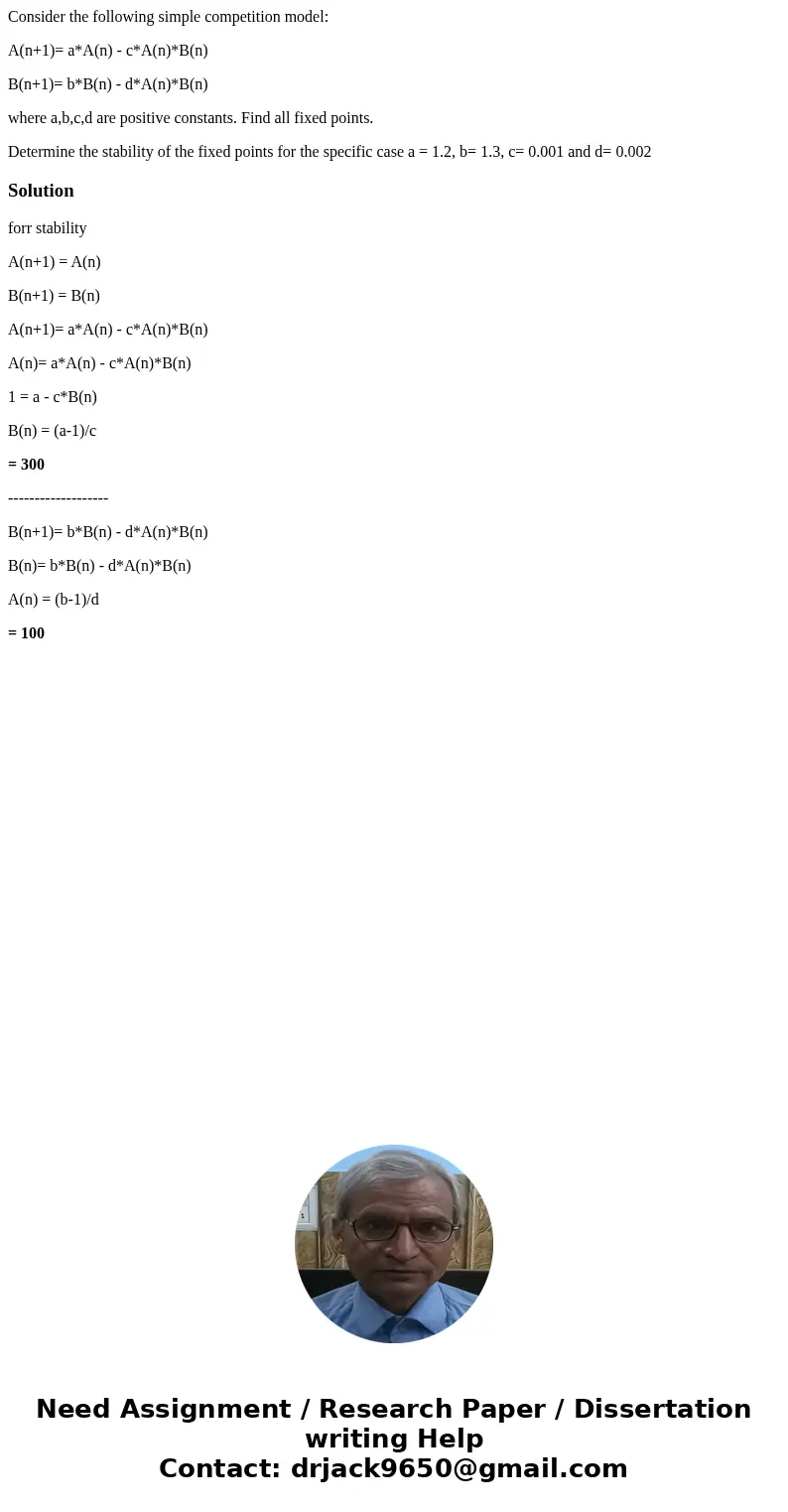 Consider the following simple competition model: A(n+1)= a*A(n) - c*A(n)*B(n) B(n+1)= b*B(n) - d*A(n)*B(n) where a,b,c,d are positive constants. Find all fixed  Consider the following simple competition model: A(n+1)= a*A(n) - c*A(n)*B(n) B(n+1)= b*B(n) - d*A(n)*B(n) where a,b,c,d are positive constants. Find all fixed
