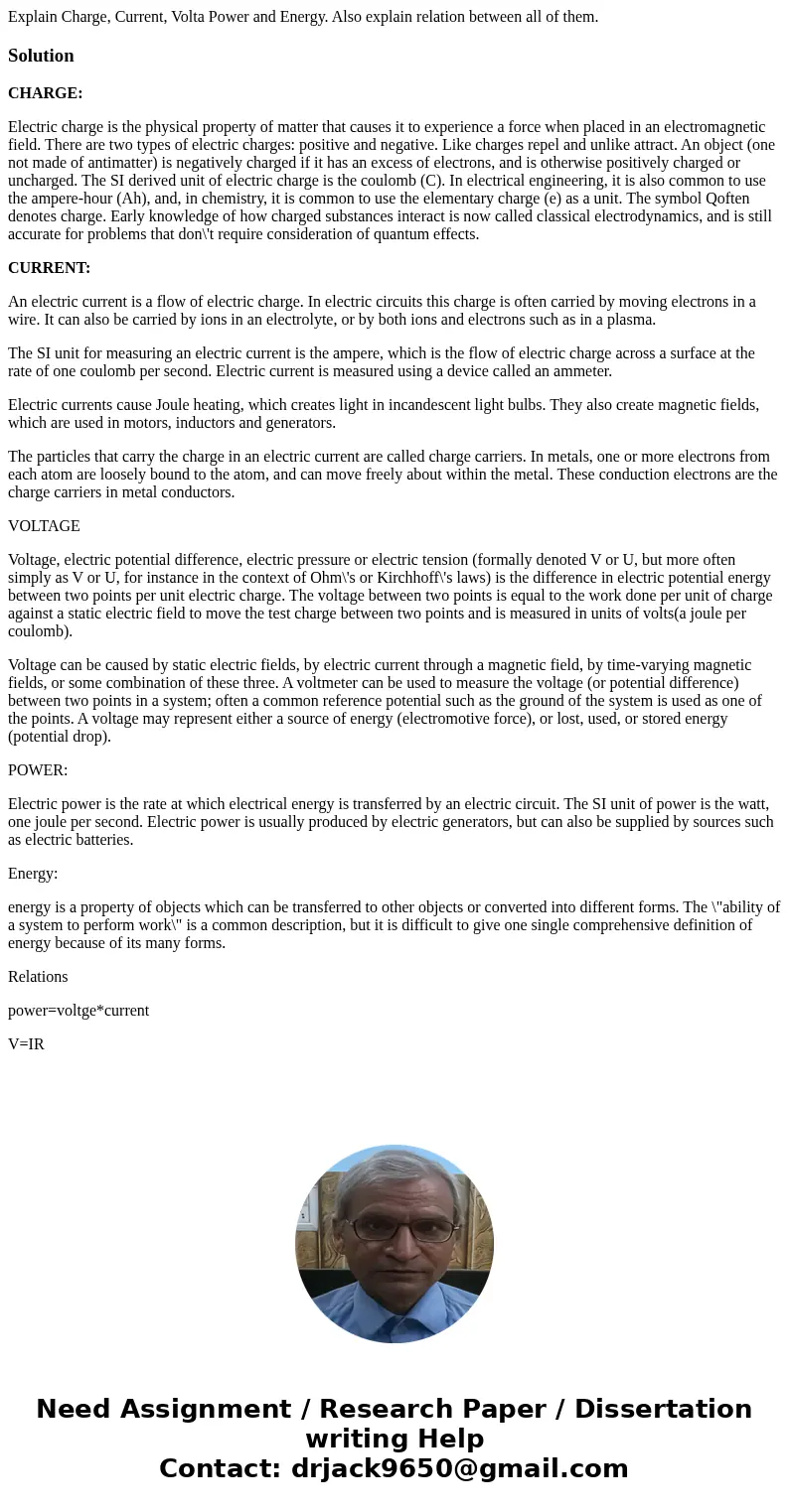 Explain Charge, Current, Volta Power and Energy. Also explain relation between all of them.SolutionCHARGE: Electric charge is the physical property of matter t  Explain Charge, Current, Volta Power and Energy. Also explain relation between all of them.SolutionCHARGE: Electric charge is the physical property of matter t