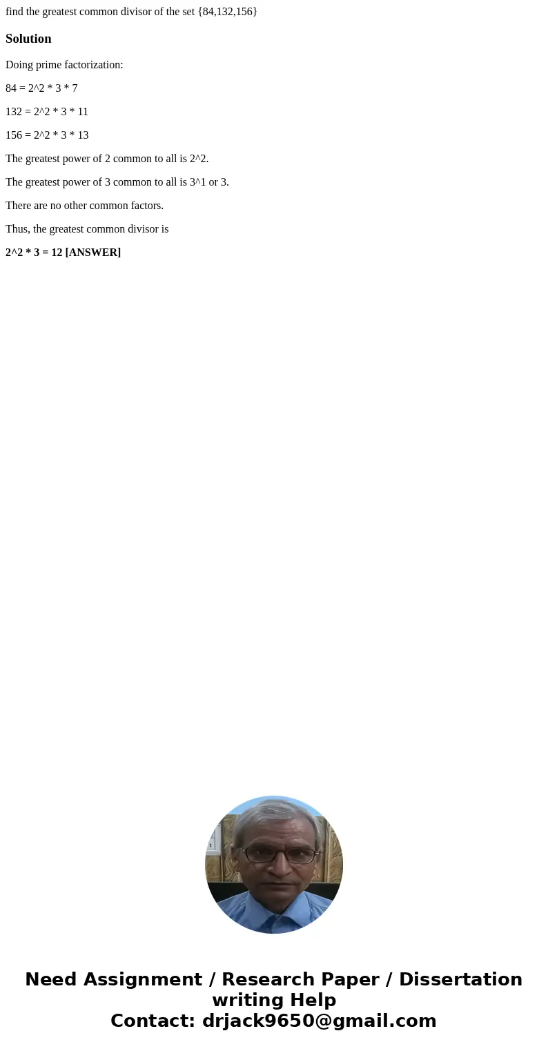 find the greatest common divisor of the set {84,132,156}SolutionDoing prime factorization: 84 = 2^2 * 3 * 7 132 = 2^2 * 3 * 11 156 = 2^2 * 3 * 13 The greatest p find the greatest common divisor of the set {84,132,156}SolutionDoing prime factorization: 84 = 2^2 * 3 * 7 132 = 2^2 * 3 * 11 156 = 2^2 * 3 * 13 The greatest p