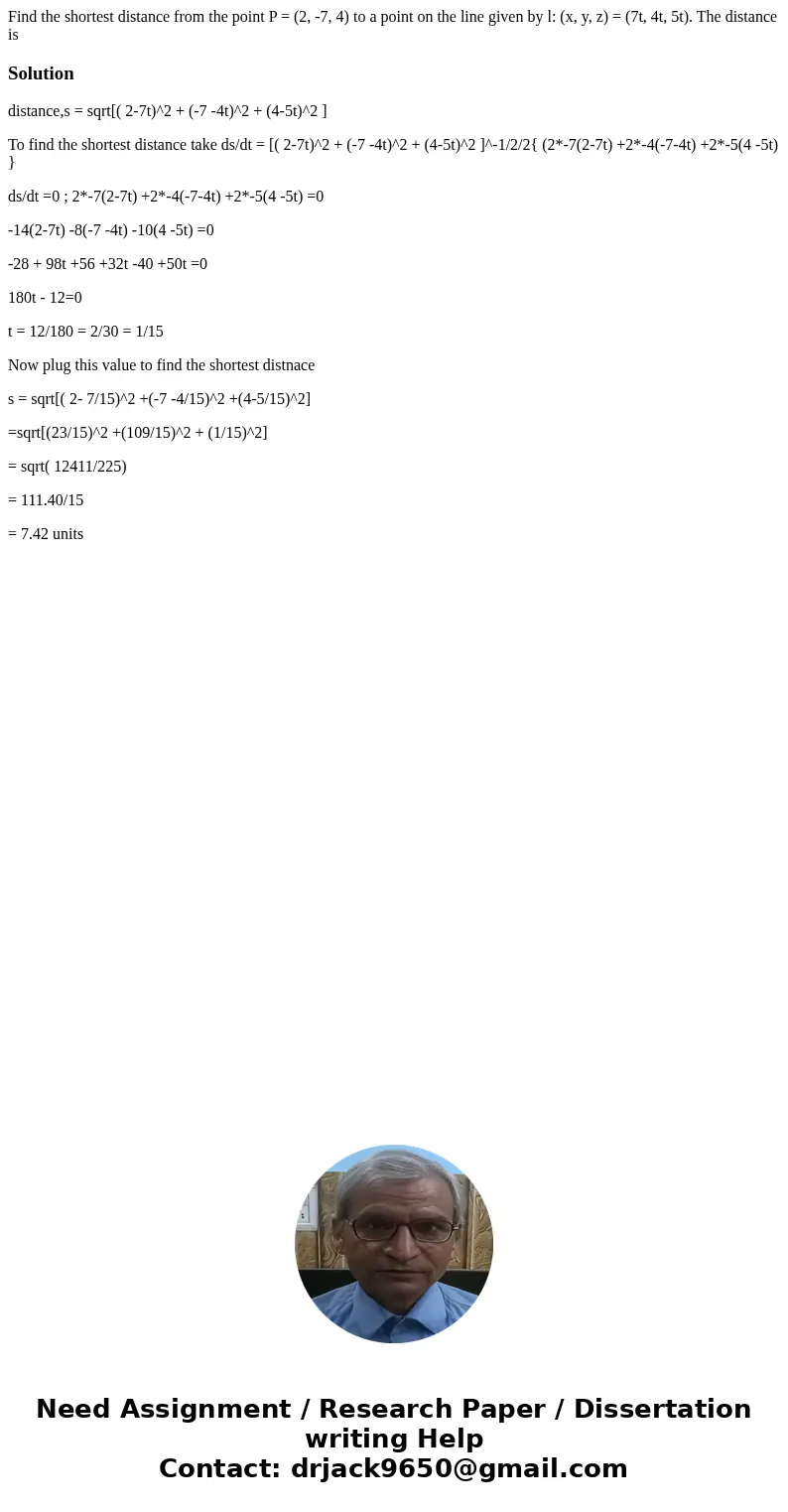 Find the shortest distance from the point P = (2, -7, 4) to a point on the line given by l: (x, y, z) = (7t, 4t, 5t). The distance isSolutiondistance,s = sqrt[  Find the shortest distance from the point P = (2, -7, 4) to a point on the line given by l: (x, y, z) = (7t, 4t, 5t). The distance isSolutiondistance,s = sqrt[
