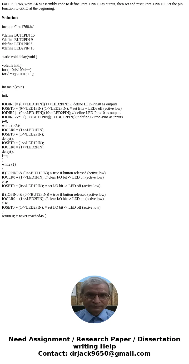 For LPC1768, write ARM assembly code to define Port 0 Pin 10 as output, then set and reset Port 0 Pin 10. Set the pin function to GPIO at the beginning.Solutio  For LPC1768, write ARM assembly code to define Port 0 Pin 10 as output, then set and reset Port 0 Pin 10. Set the pin function to GPIO at the beginning.Solutio