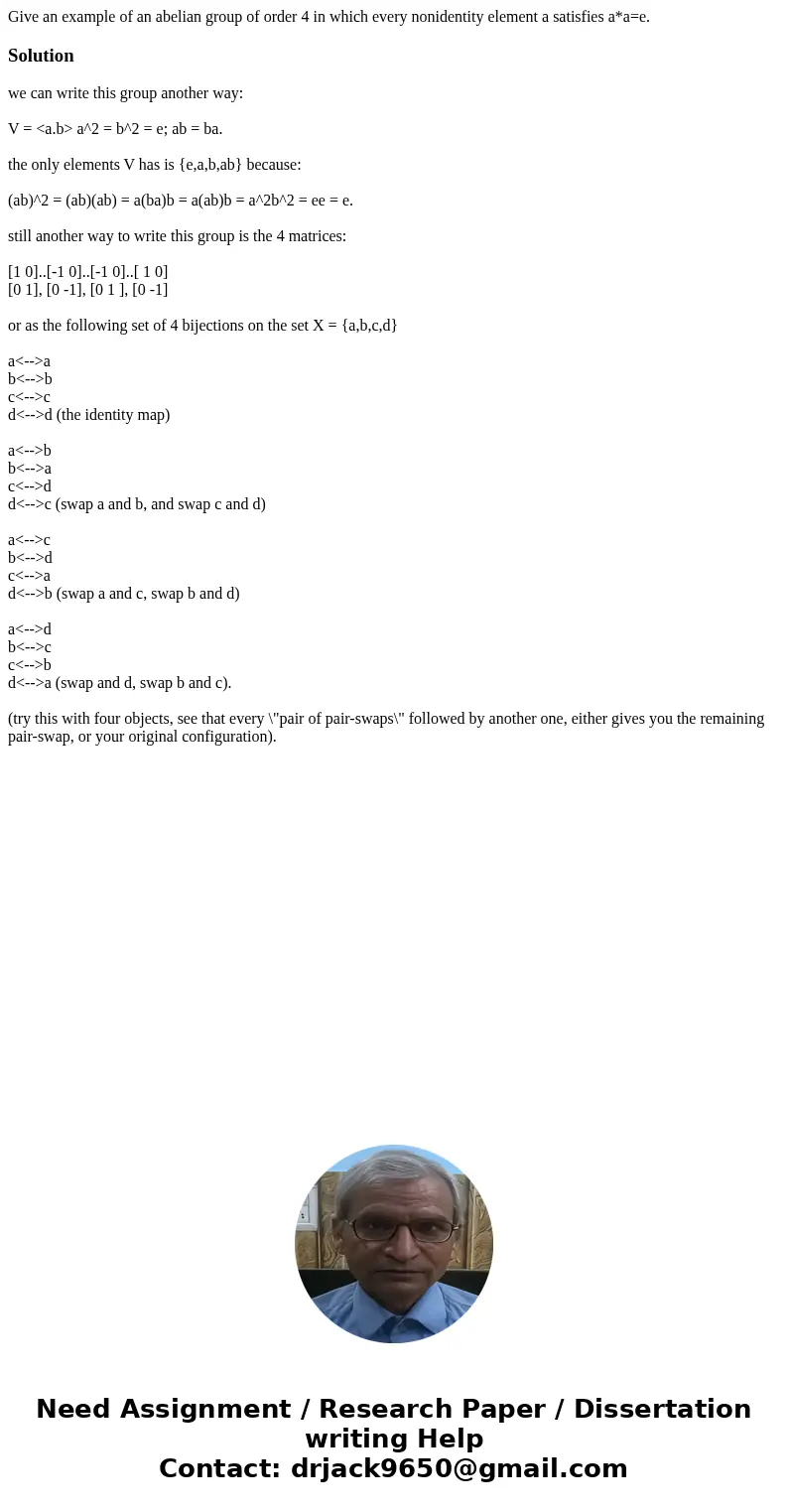 Give an example of an abelian group of order 4 in which every nonidentity element a satisfies a*a=e.Solutionwe can write this group another way: V = <a.b> Give an example of an abelian group of order 4 in which every nonidentity element a satisfies a*a=e.Solutionwe can write this group another way: V = <a.b>
