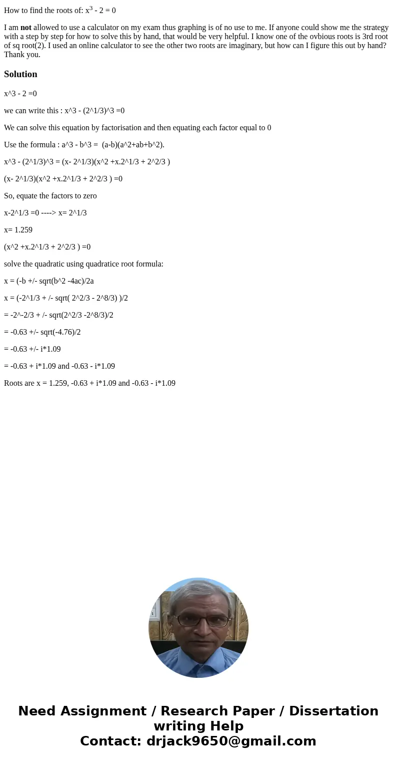 How to find the roots of: x3 - 2 = 0 I am not allowed to use a calculator on my exam thus graphing is of no use to me. If anyone could show me the strategy with How to find the roots of: x3 - 2 = 0 I am not allowed to use a calculator on my exam thus graphing is of no use to me. If anyone could show me the strategy with