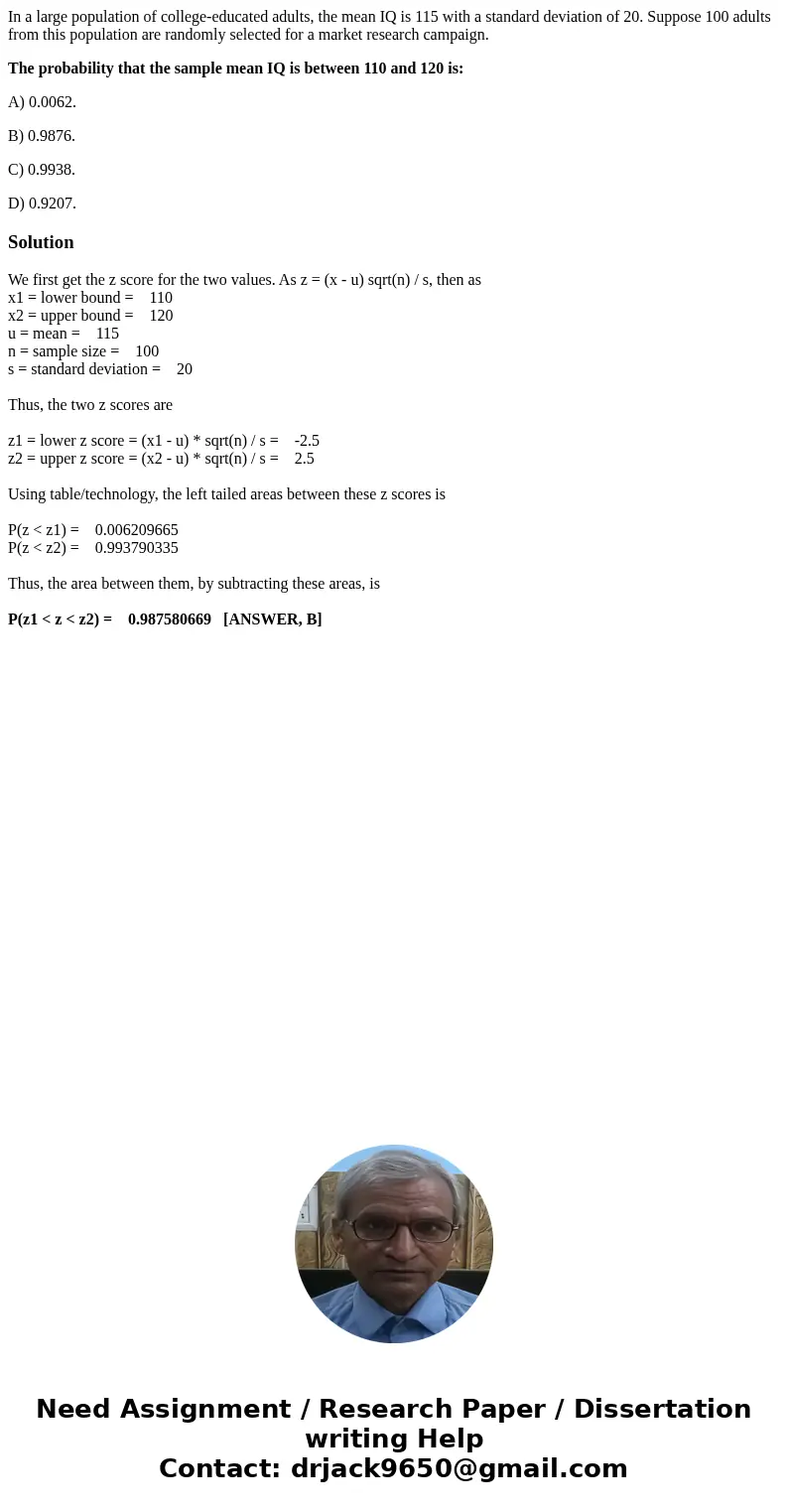In a large population of college-educated adults, the mean IQ is 115 with a standard deviation of 20. Suppose 100 adults from this population are randomly selec In a large population of college-educated adults, the mean IQ is 115 with a standard deviation of 20. Suppose 100 adults from this population are randomly selec