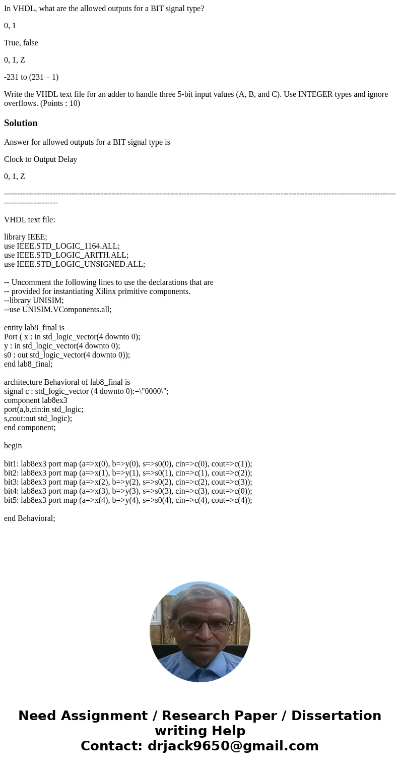 In VHDL, what are the allowed outputs for a BIT signal type? 0, 1 True, false 0, 1, Z -231 to (231 – 1) Write the VHDL text file for an adder to handle three 5- In VHDL, what are the allowed outputs for a BIT signal type? 0, 1 True, false 0, 1, Z -231 to (231 – 1) Write the VHDL text file for an adder to handle three 5-