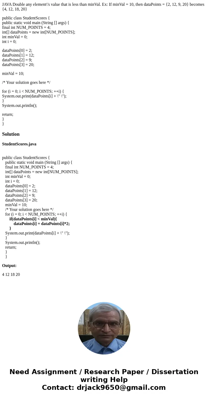 JAVA Double any element\'s value that is less than minVal. Ex: If minVal = 10, then dataPoints = {2, 12, 9, 20} becomes {4, 12, 18, 20} public class StudentScor JAVA Double any element\'s value that is less than minVal. Ex: If minVal = 10, then dataPoints = {2, 12, 9, 20} becomes {4, 12, 18, 20} public class StudentScor