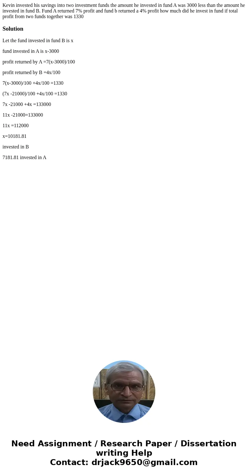 Kevin invested his savings into two investment funds the amount he invested in fund A was 3000 less than the amount he invested in fund B. Fund A returned 7% pr