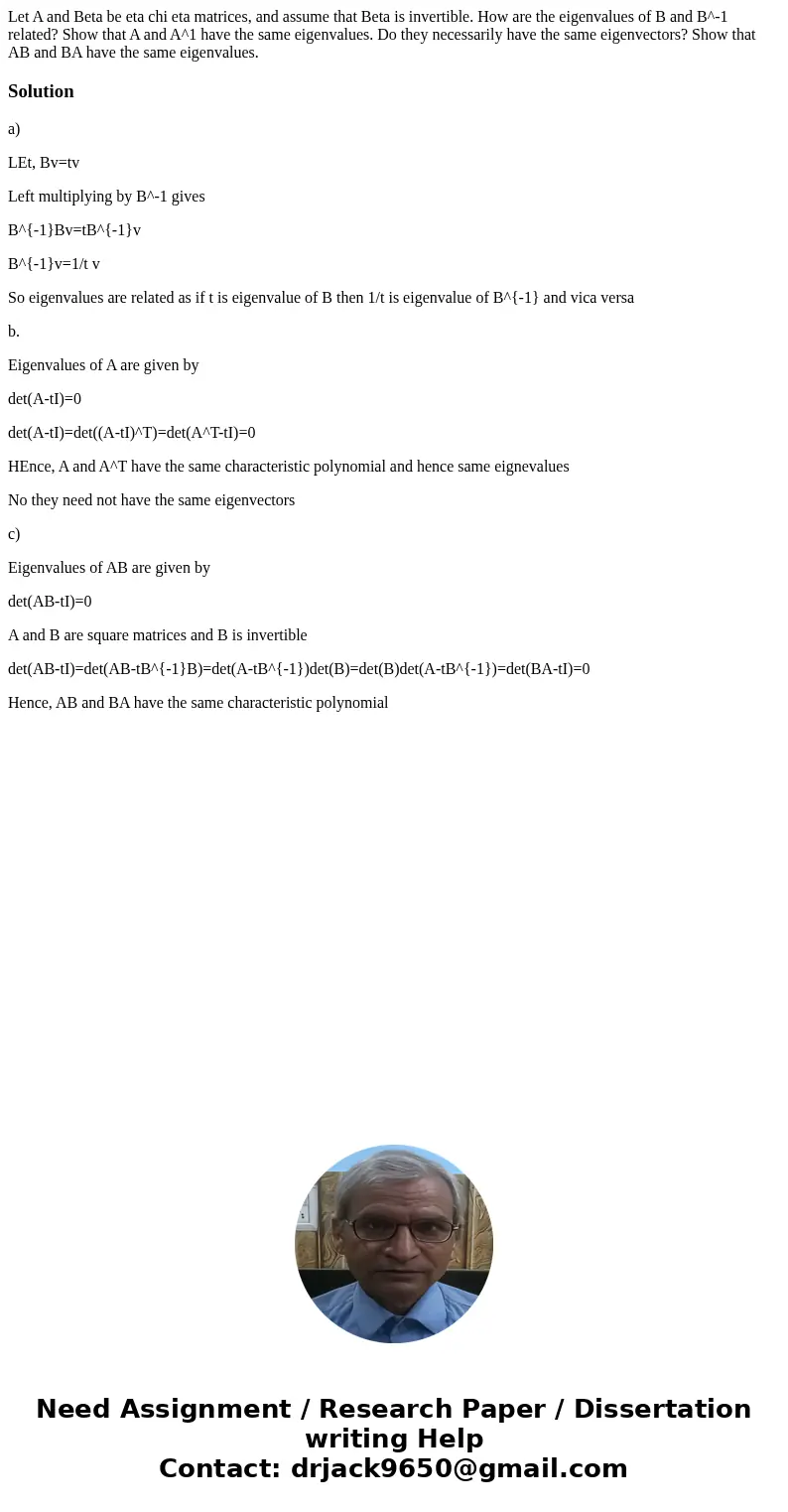 Let A and Beta be eta chi eta matrices, and assume that Beta is invertible. How are the eigenvalues of B and B^-1 related? Show that A and A^1 have the same ei  Let A and Beta be eta chi eta matrices, and assume that Beta is invertible. How are the eigenvalues of B and B^-1 related? Show that A and A^1 have the same ei
