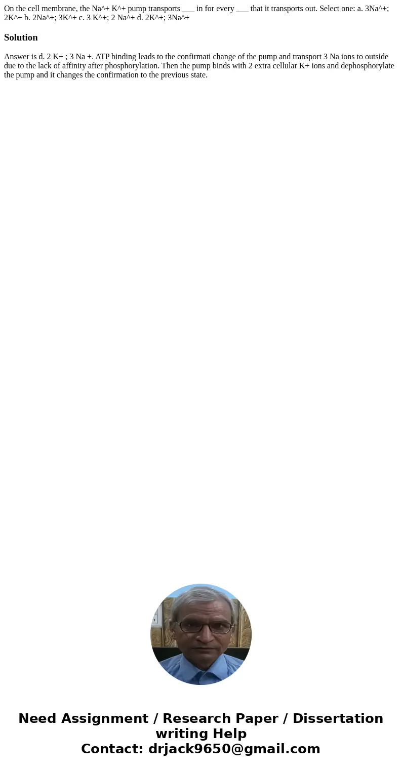  On the cell membrane, the Na^+ K^+ pump transports ___ in for every ___ that it transports out. Select one: a. 3Na^+; 2K^+ b. 2Na^+; 3K^+ c. 3 K^+; 2 Na^+ d. 2