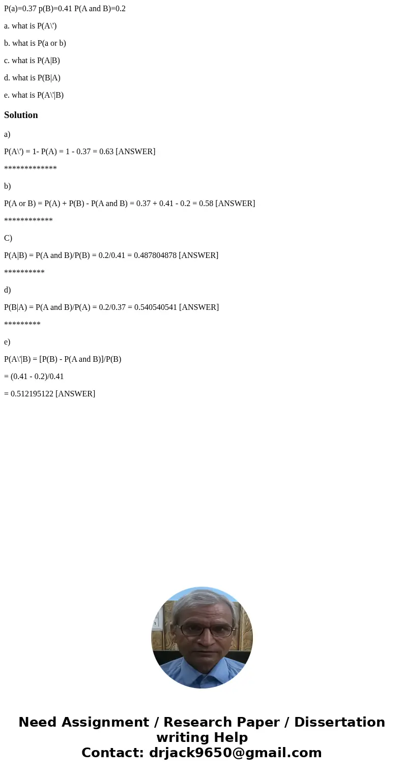 P(a)=0.37 p(B)=0.41 P(A and B)=0.2 a. what is P(A\') b. what is P(a or b) c. what is P(A|B) d. what is P(B|A) e. what is P(A\'|B)Solutiona) P(A\') = 1- P(A) = 1 P(a)=0.37 p(B)=0.41 P(A and B)=0.2 a. what is P(A\') b. what is P(a or b) c. what is P(A|B) d. what is P(B|A) e. what is P(A\'|B)Solutiona) P(A\') = 1- P(A) = 1