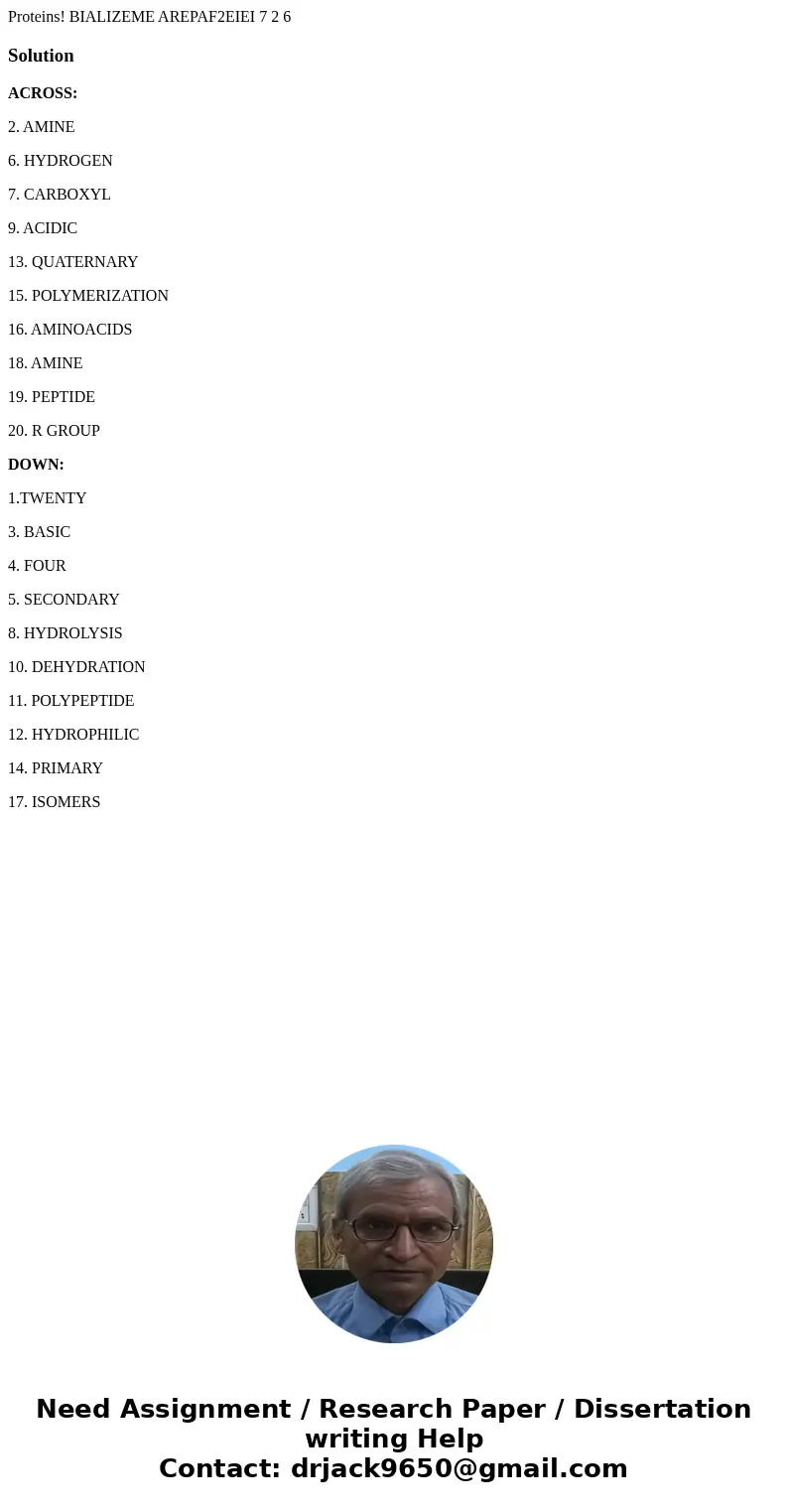 Proteins! BIALIZEME AREPAF2EIEI 7 2 6 SolutionACROSS: 2. AMINE 6. HYDROGEN 7. CARBOXYL 9. ACIDIC 13. QUATERNARY 15. POLYMERIZATION 16. AMINOACIDS 18. AMINE 19.  Proteins! BIALIZEME AREPAF2EIEI 7 2 6 SolutionACROSS: 2. AMINE 6. HYDROGEN 7. CARBOXYL 9. ACIDIC 13. QUATERNARY 15. POLYMERIZATION 16. AMINOACIDS 18. AMINE 19.