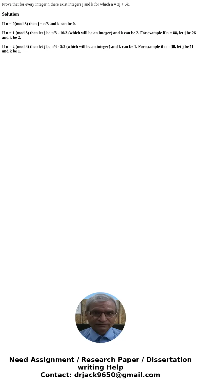 Prove that for every integer n there exist integers j and k for which n = 3j + 5k.SolutionIf n = 0(mod 3) then j = n/3 and k can be 0. If n = 1 (mod 3) then let Prove that for every integer n there exist integers j and k for which n = 3j + 5k.SolutionIf n = 0(mod 3) then j = n/3 and k can be 0. If n = 1 (mod 3) then let