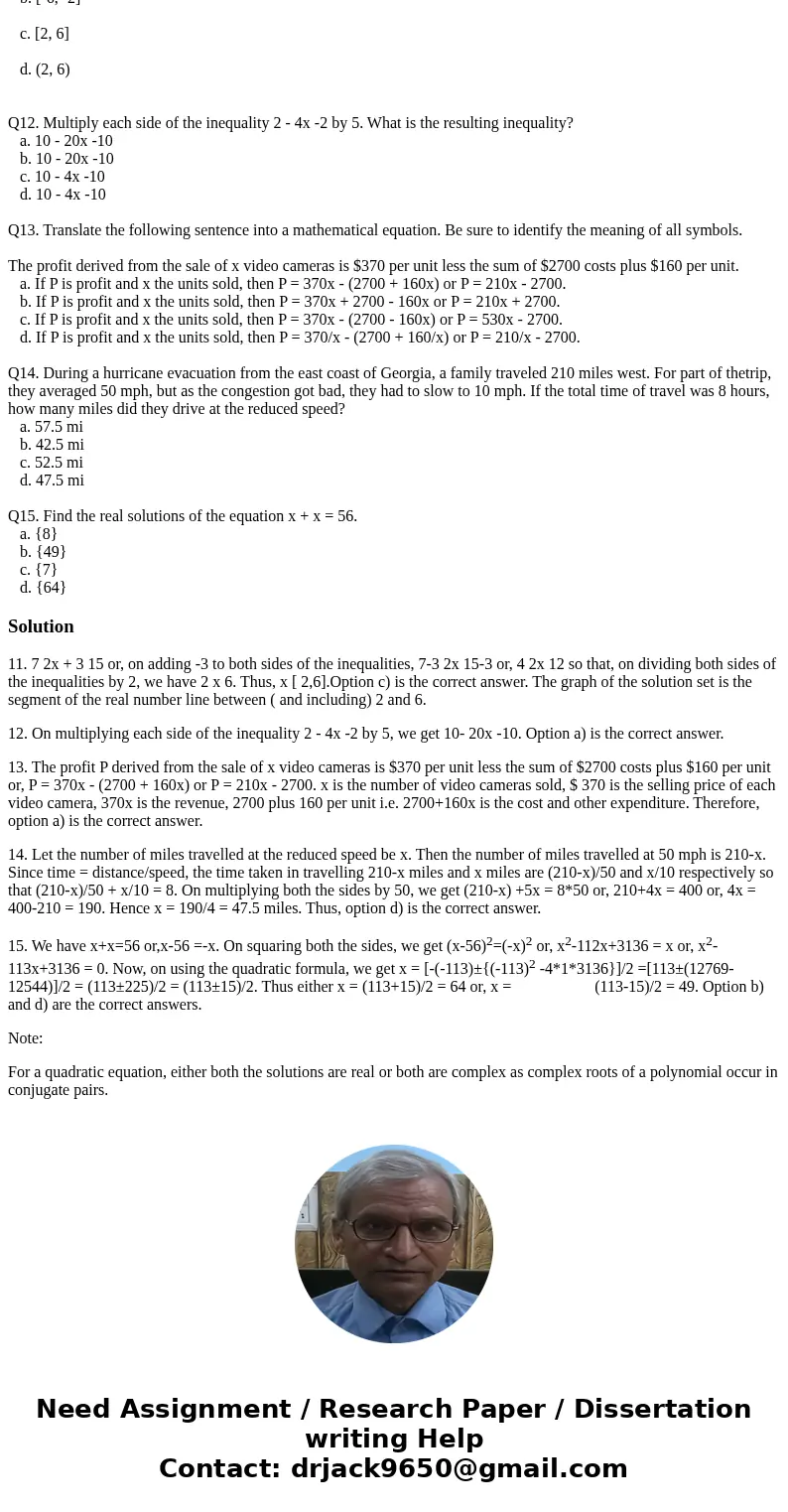 Q11. Solve the inequality. Express your answer using interval notation. Graph the solution set. 7 2x + 3 15 a. (-6, -2) b. [-6, -2] c. [2, 6] d. (2, 6) Q12. Mul