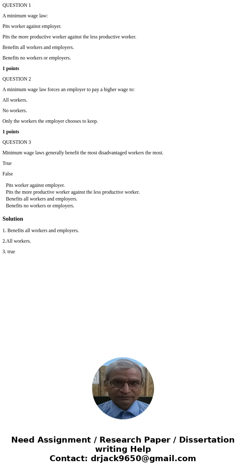 QUESTION 1 A minimum wage law: Pits worker against employer. Pits the more productive worker against the less productive worker. Benefits all workers and employ QUESTION 1 A minimum wage law: Pits worker against employer. Pits the more productive worker against the less productive worker. Benefits all workers and employ