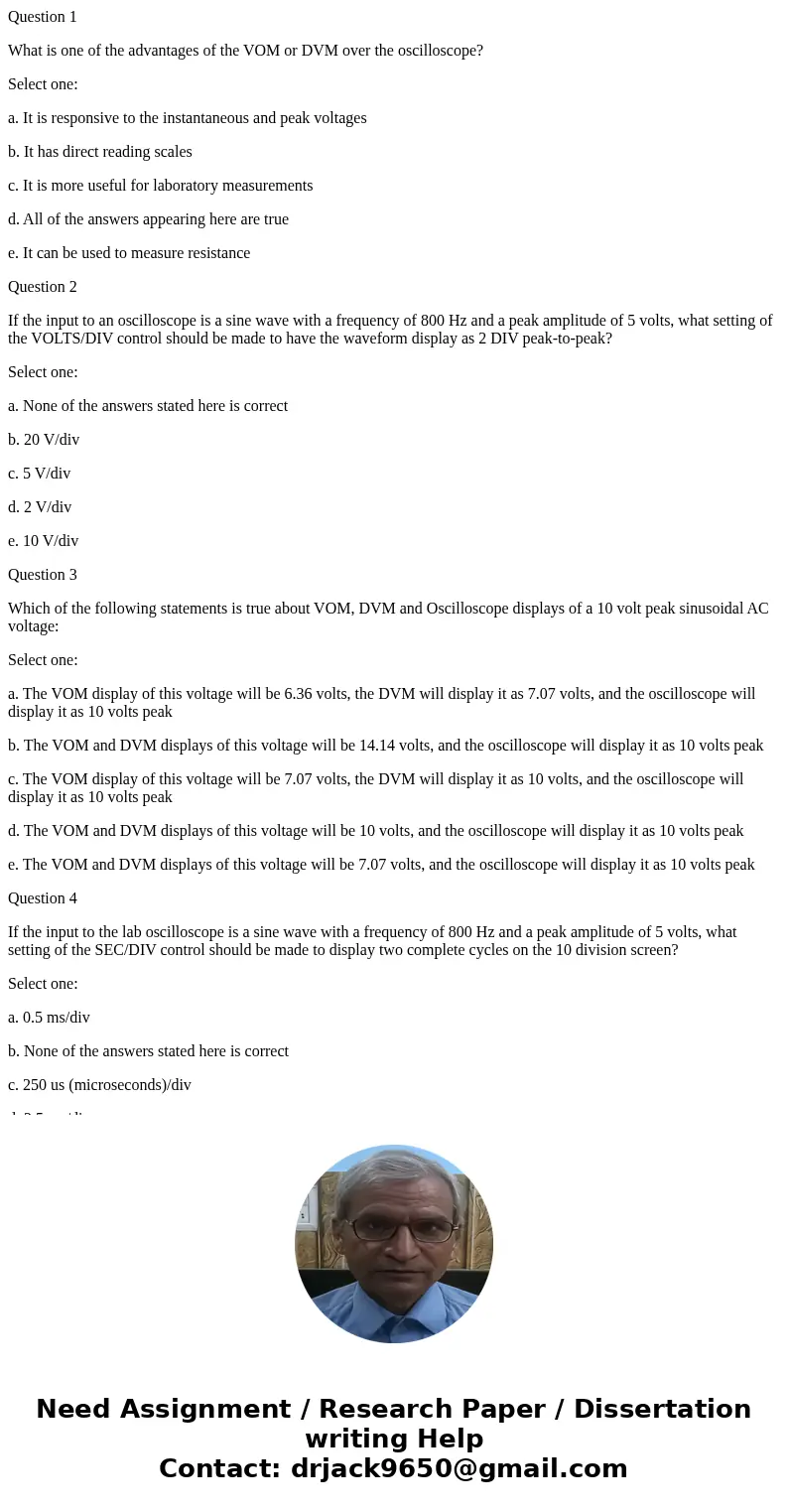 Question 1 What is one of the advantages of the VOM or DVM over the oscilloscope? Select one: a. It is responsive to the instantaneous and peak voltages b. It h Question 1 What is one of the advantages of the VOM or DVM over the oscilloscope? Select one: a. It is responsive to the instantaneous and peak voltages b. It h
