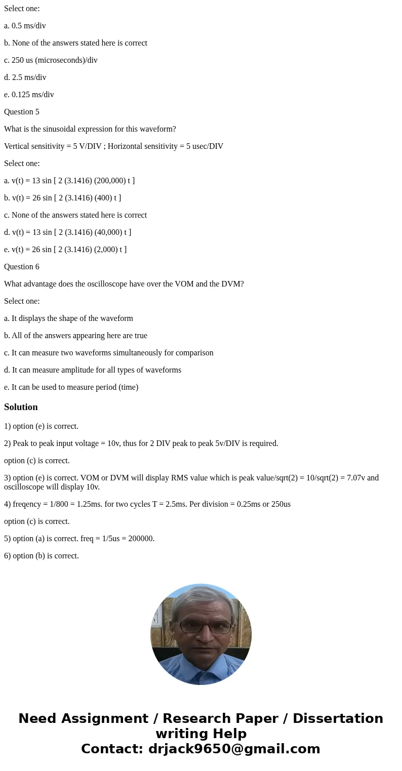 Question 1 What is one of the advantages of the VOM or DVM over the oscilloscope? Select one: a. It is responsive to the instantaneous and peak voltages b. It h Question 1 What is one of the advantages of the VOM or DVM over the oscilloscope? Select one: a. It is responsive to the instantaneous and peak voltages b. It h