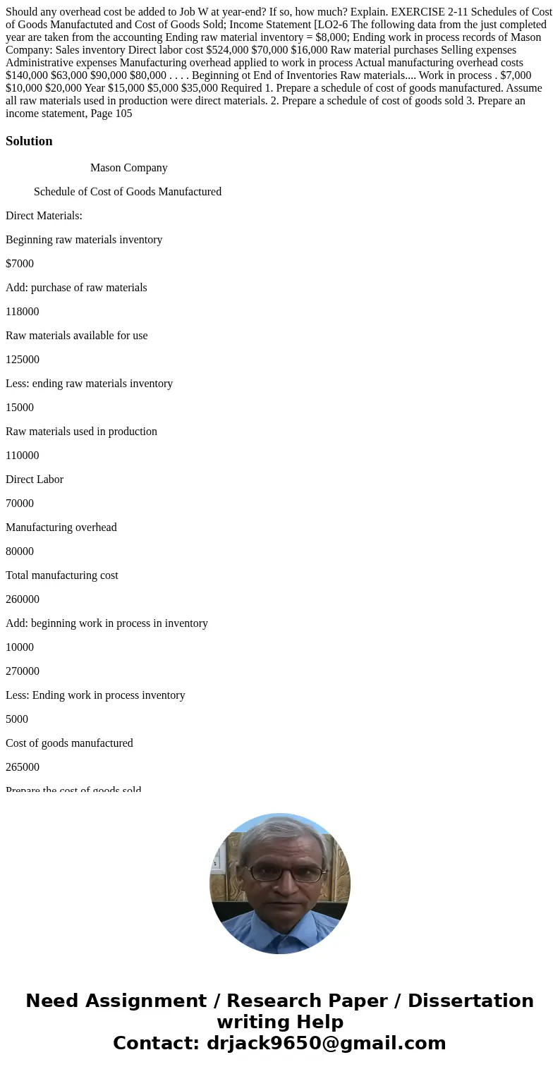 Should any overhead cost be added to Job W at year-end? If so, how much? Explain. EXERCISE 2-11 Schedules of Cost of Goods Manufactuted and Cost of Goods Sold;  Should any overhead cost be added to Job W at year-end? If so, how much? Explain. EXERCISE 2-11 Schedules of Cost of Goods Manufactuted and Cost of Goods Sold;