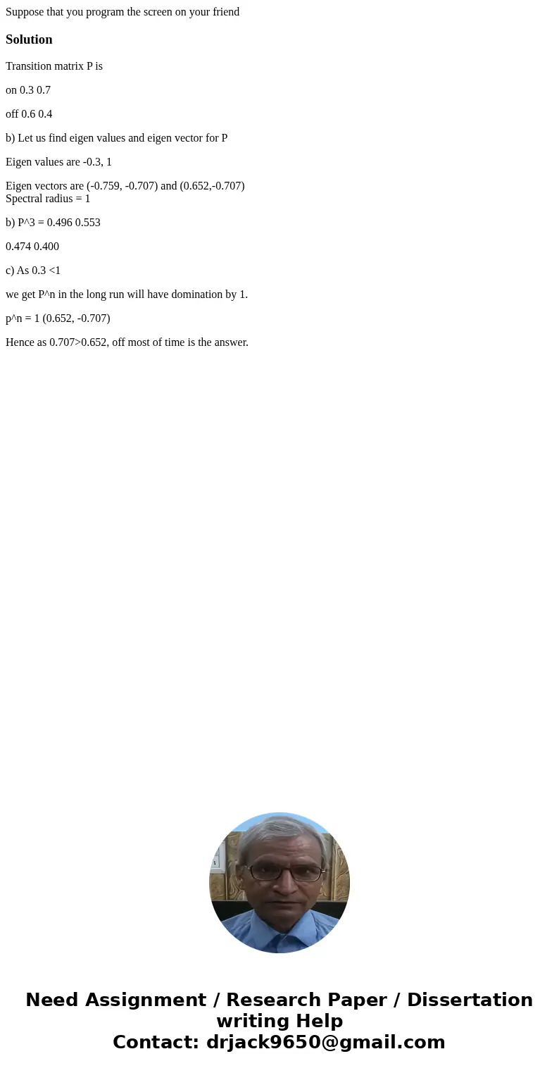 Suppose that you program the screen on your friendSolutionTransition matrix P is on 0.3 0.7 off 0.6 0.4 b) Let us find eigen values and eigen vector for P Eigen Suppose that you program the screen on your friendSolutionTransition matrix P is on 0.3 0.7 off 0.6 0.4 b) Let us find eigen values and eigen vector for P Eigen