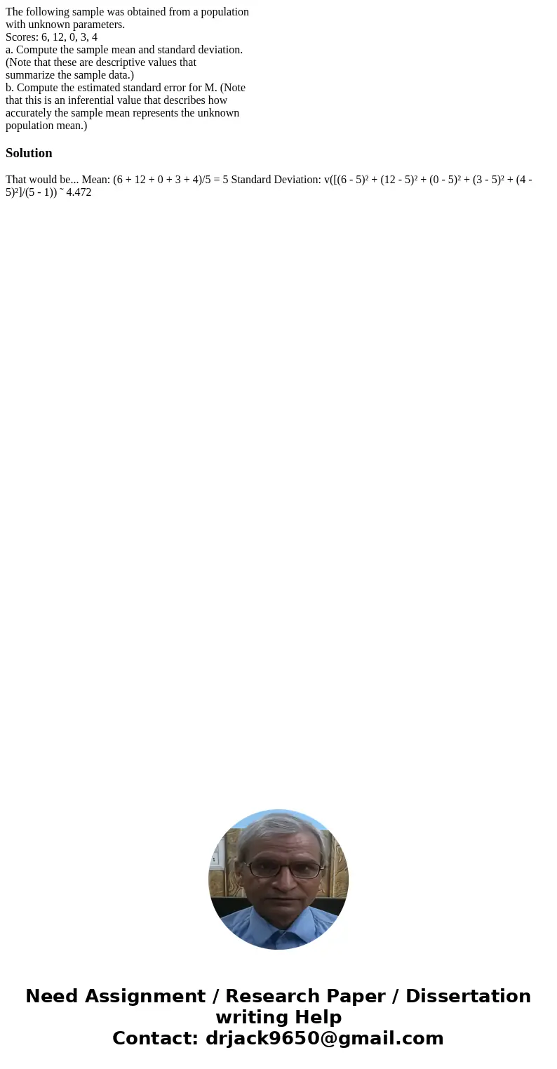 The following sample was obtained from a population with unknown parameters. Scores: 6, 12, 0, 3, 4 a. Compute the sample mean and standard deviation. (Note tha The following sample was obtained from a population with unknown parameters. Scores: 6, 12, 0, 3, 4 a. Compute the sample mean and standard deviation. (Note tha