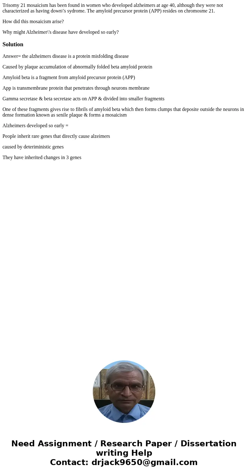 Trisomy 21 mosaicism has been found in women who developed alzheimers at age 40, although they were not characterized as having down\'s sydrome. The amyloid pre