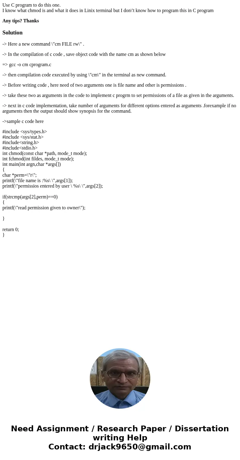 Use C program to do this one. I know what chmod is and what it does in Linix terminal but I don\'t know how to program this in C program Any tips? ThanksSolutio Use C program to do this one. I know what chmod is and what it does in Linix terminal but I don\'t know how to program this in C program Any tips? ThanksSolutio