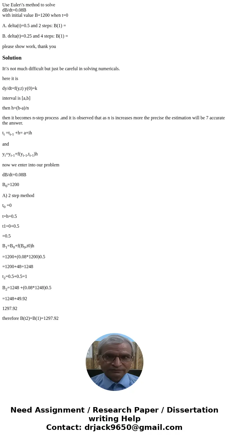 Use Euler\'s method to solve dB/dt=0.08B with initial value B=1200 when t=0 A. delta(t)=0.5 and 2 steps: B(1) = B. delta(t)=0.25 and 4 steps: B(1) = please show Use Euler\'s method to solve dB/dt=0.08B with initial value B=1200 when t=0 A. delta(t)=0.5 and 2 steps: B(1) = B. delta(t)=0.25 and 4 steps: B(1) = please show
