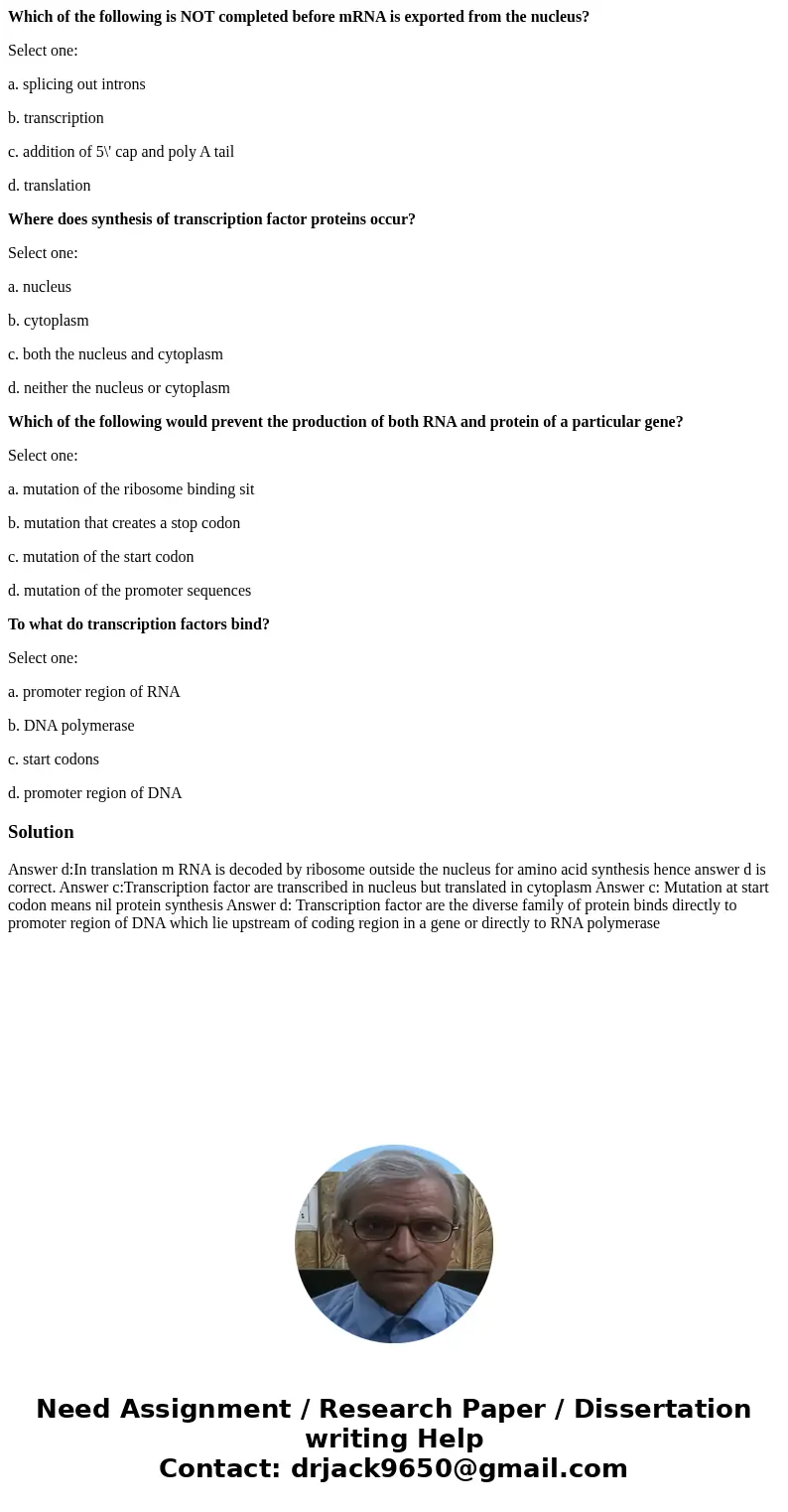 Which of the following is NOT completed before mRNA is exported from the nucleus? Select one: a. splicing out introns b. transcription c. addition of 5\' cap an Which of the following is NOT completed before mRNA is exported from the nucleus? Select one: a. splicing out introns b. transcription c. addition of 5\' cap an