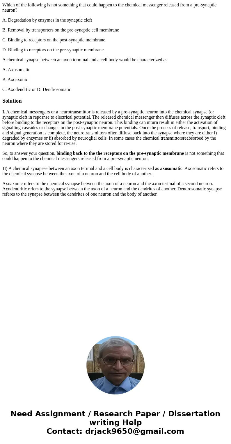Which of the following is not something that could happen to the chemical messenger released from a pre-synaptic neuron? A. Degradation by enzymes in the synapt Which of the following is not something that could happen to the chemical messenger released from a pre-synaptic neuron? A. Degradation by enzymes in the synapt
