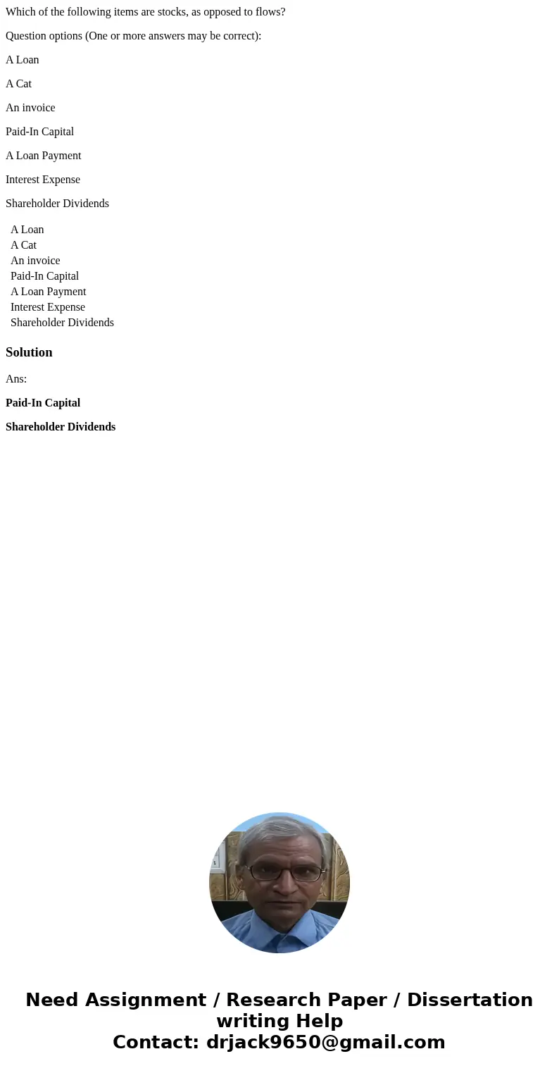 Which of the following items are stocks, as opposed to flows? Question options (One or more answers may be correct): A Loan A Cat An invoice Paid-In Capital A L Which of the following items are stocks, as opposed to flows? Question options (One or more answers may be correct): A Loan A Cat An invoice Paid-In Capital A L