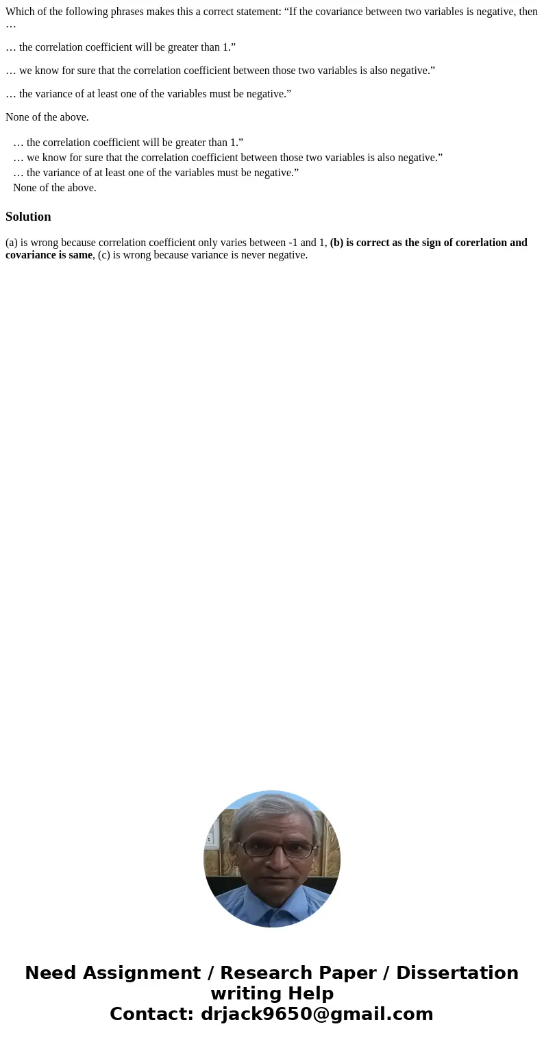 Which of the following phrases makes this a correct statement: “If the covariance between two variables is negative, then … … the correlation coefficient will b Which of the following phrases makes this a correct statement: “If the covariance between two variables is negative, then … … the correlation coefficient will b
