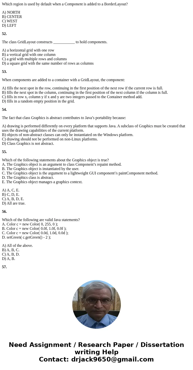 Which region is used by default when a Component is added to a BorderLayout? A) NORTH B) CENTER C) WEST D) LEFT 52. The class GridLayout constructs ___________  Which region is used by default when a Component is added to a BorderLayout? A) NORTH B) CENTER C) WEST D) LEFT 52. The class GridLayout constructs ___________