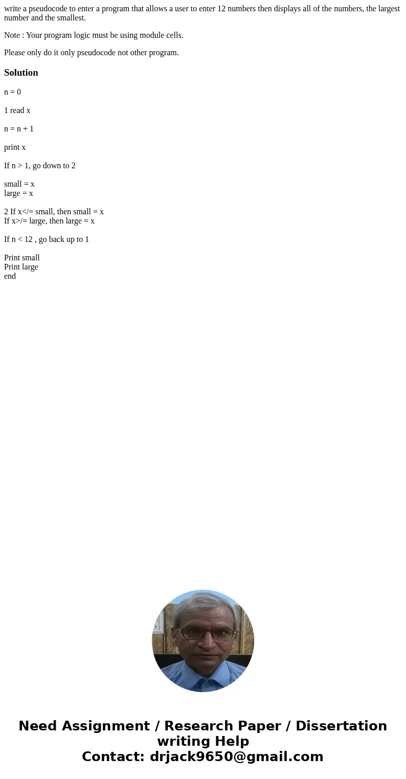 write a pseudocode to enter a program that allows a user to enter 12 numbers then displays all of the numbers, the largest number and the smallest. Note : Your  write a pseudocode to enter a program that allows a user to enter 12 numbers then displays all of the numbers, the largest number and the smallest. Note : Your