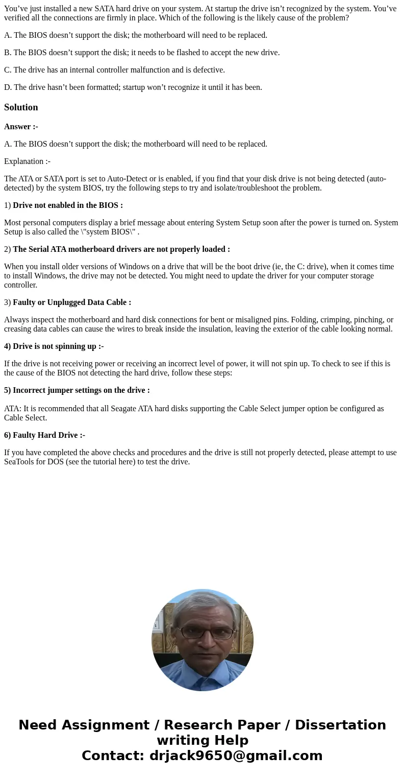 You’ve just installed a new SATA hard drive on your system. At startup the drive isn’t recognized by the system. You’ve verified all the connections are firmly 
