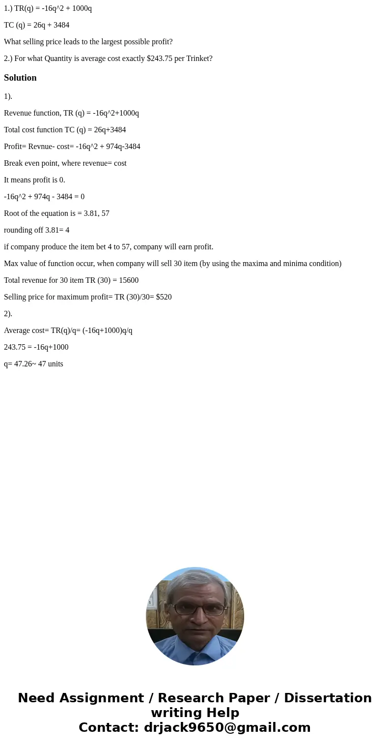 1.) TR(q) = -16q^2 + 1000q TC (q) = 26q + 3484 What selling price leads to the largest possible profit? 2.) For what Quantity is average cost exactly $243.75 pe 1.) TR(q) = -16q^2 + 1000q TC (q) = 26q + 3484 What selling price leads to the largest possible profit? 2.) For what Quantity is average cost exactly $243.75 pe