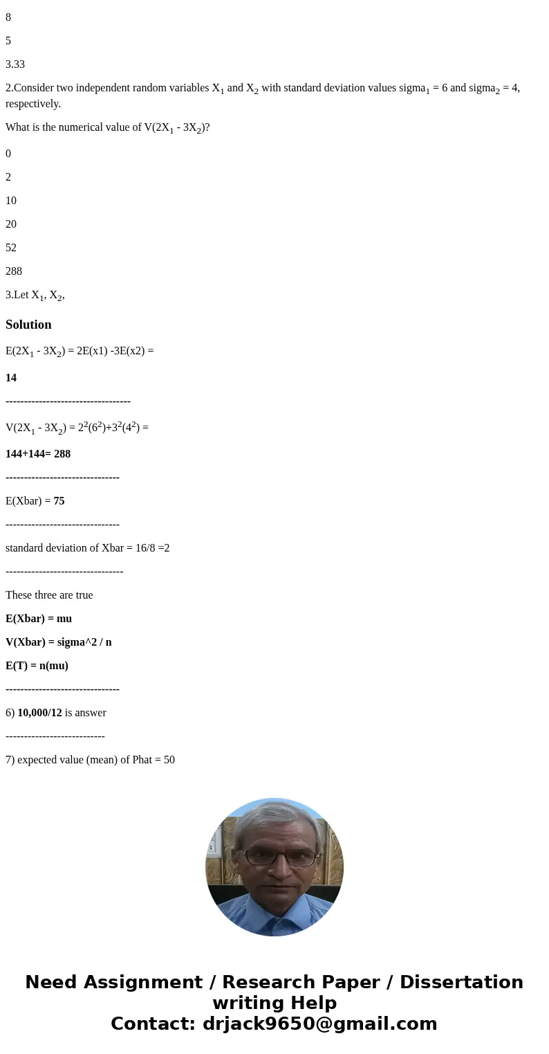 1.Consider two random variables X1 and X2 with mean values mu1 = 10 and mu2 = 2, respectively. What is the numerical value of E(2X1 - 3X2)? 26 20 14 8 5 3.33 2. 1.Consider two random variables X1 and X2 with mean values mu1 = 10 and mu2 = 2, respectively. What is the numerical value of E(2X1 - 3X2)? 26 20 14 8 5 3.33 2.
