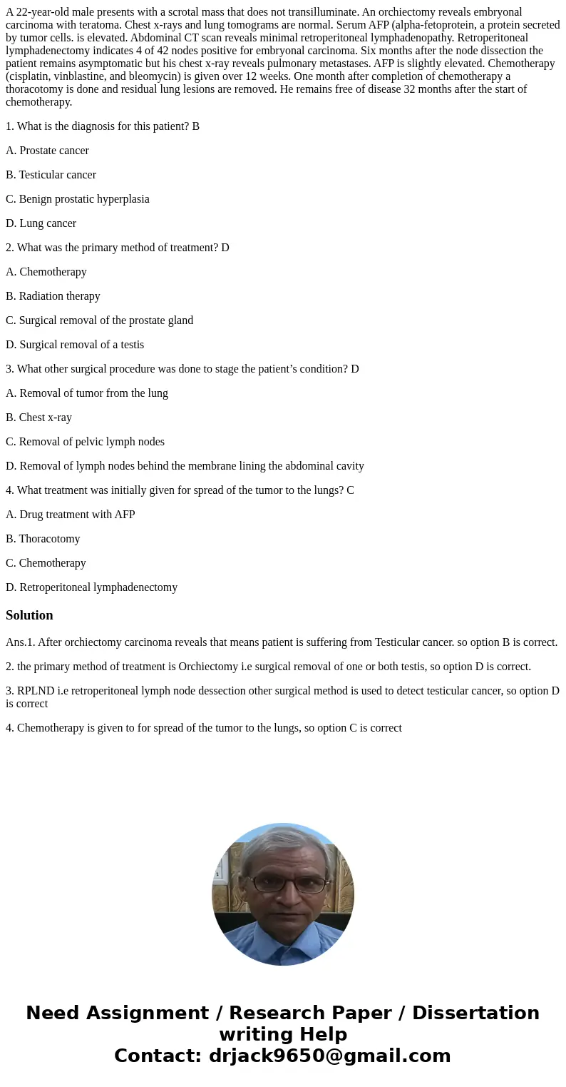 A 22-year-old male presents with a scrotal mass that does not transilluminate. An orchiectomy reveals embryonal carcinoma with teratoma. Chest x-rays and lung t