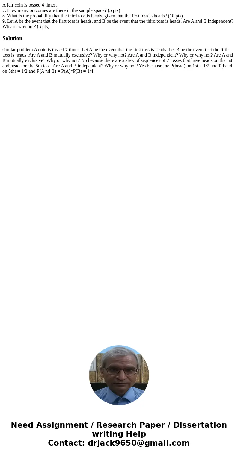 A fair coin is tossed 4 times. 7. How many outcomes are there in the sample space? (5 pts) 8. What is the probability that the third toss is heads, given that t
