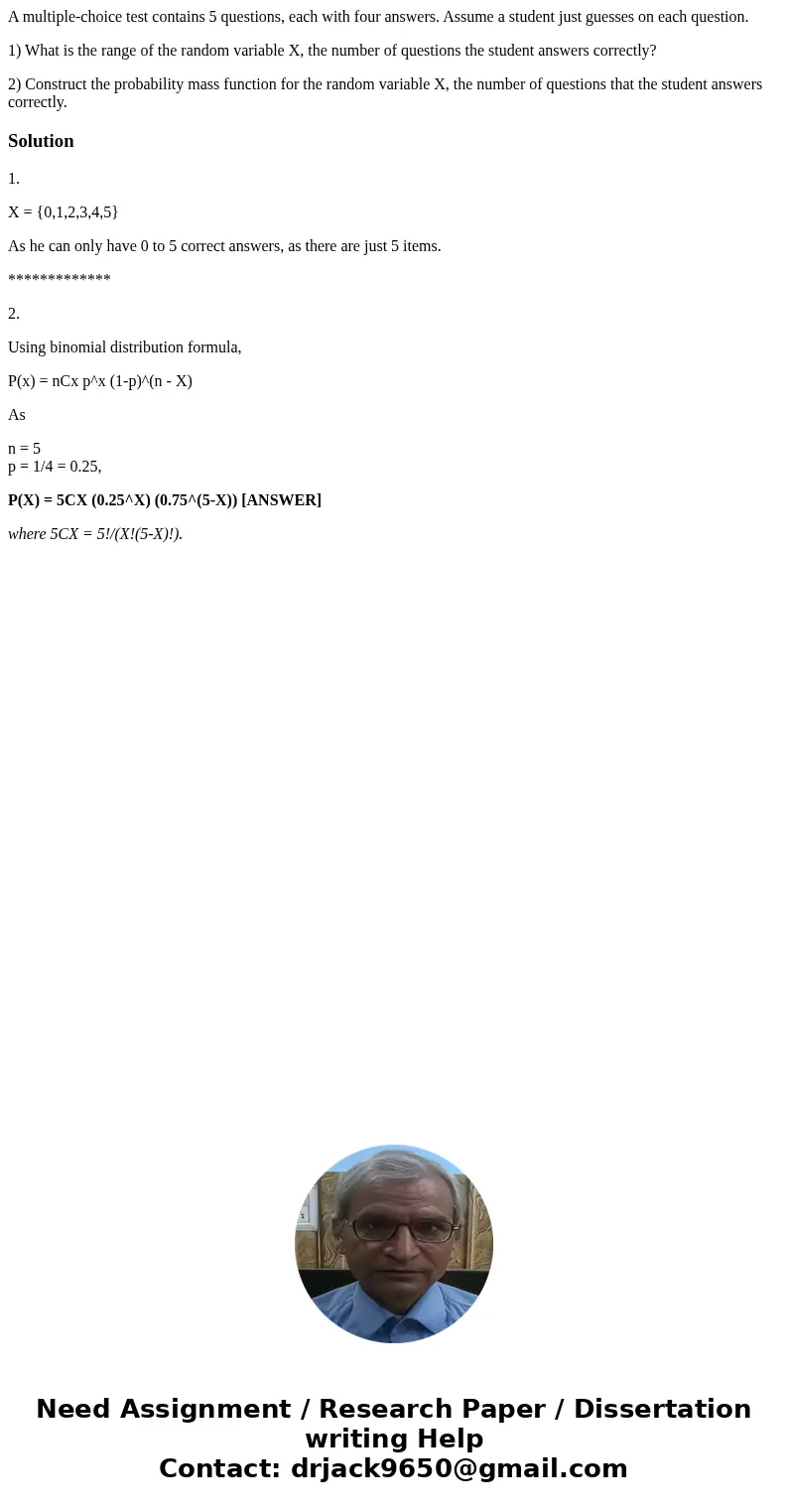 A multiple-choice test contains 5 questions, each with four answers. Assume a student just guesses on each question. 1) What is the range of the random variable A multiple-choice test contains 5 questions, each with four answers. Assume a student just guesses on each question. 1) What is the range of the random variable