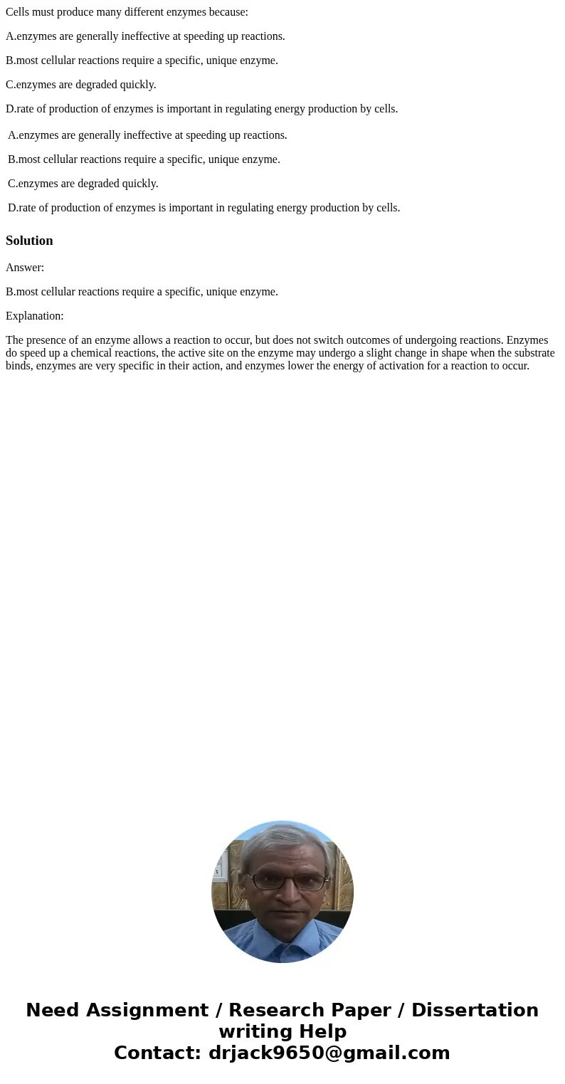 Cells must produce many different enzymes because: A.enzymes are generally ineffective at speeding up reactions. B.most cellular reactions require a specific, u