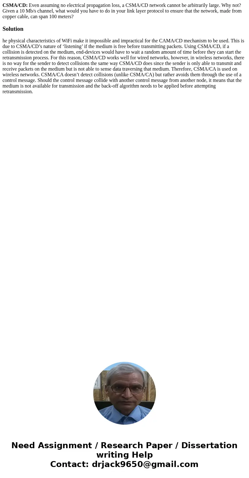 CSMA/CD: Even assuming no electrical propagation loss, a CSMA/CD network cannot be arbitrarily large. Why not? Given a 10 Mb/s channel, what would you have to d