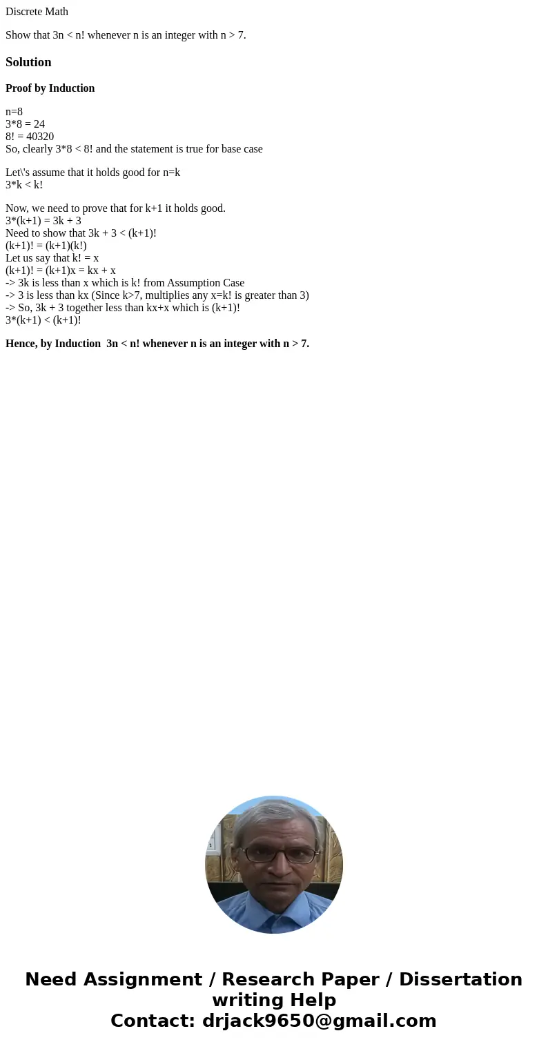 Discrete Math Show that 3n < n! whenever n is an integer with n > 7.SolutionProof by Induction n=8 3*8 = 24 8! = 40320 So, clearly 3*8 < 8! and the sta Discrete Math Show that 3n < n! whenever n is an integer with n > 7.SolutionProof by Induction n=8 3*8 = 24 8! = 40320 So, clearly 3*8 < 8! and the sta