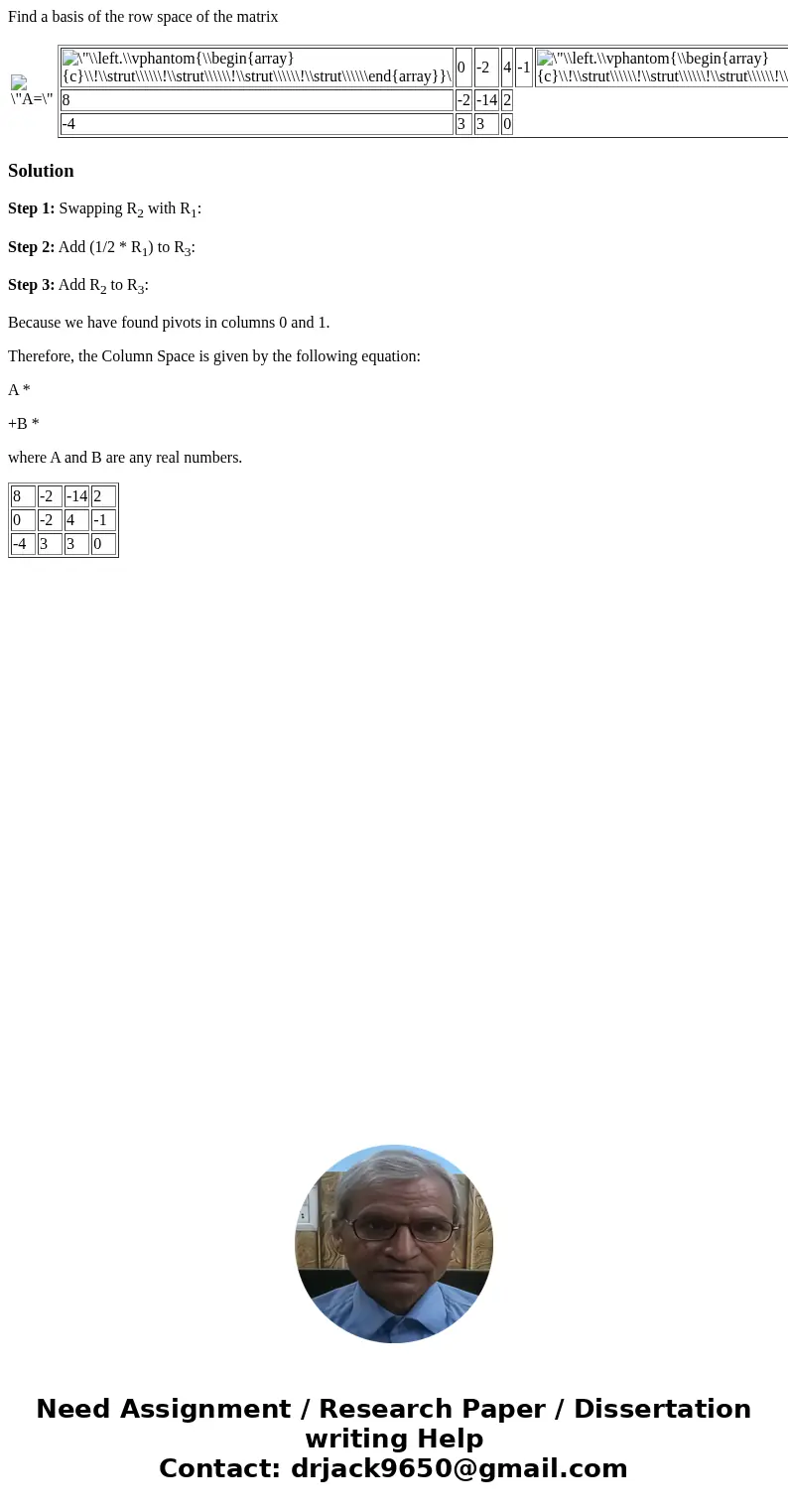 Find a basis of the row space of the matrix 0 -2 4 -1 8 -2 -14 2 -4 3 3 0 . SolutionStep 1: Swapping R2 with R1: Step 2: Add (1/2 * R1) to R3: Step 3: Add R2 to