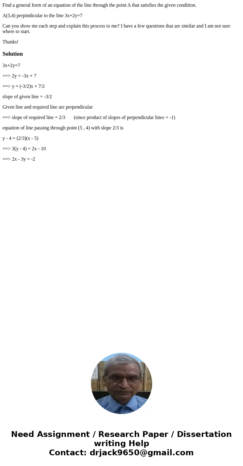 Find a general form of an equation of the line through the point A that satisfies the given condition. A(5,4) perpindicular to the line 3x+2y=7 Can you show me 
