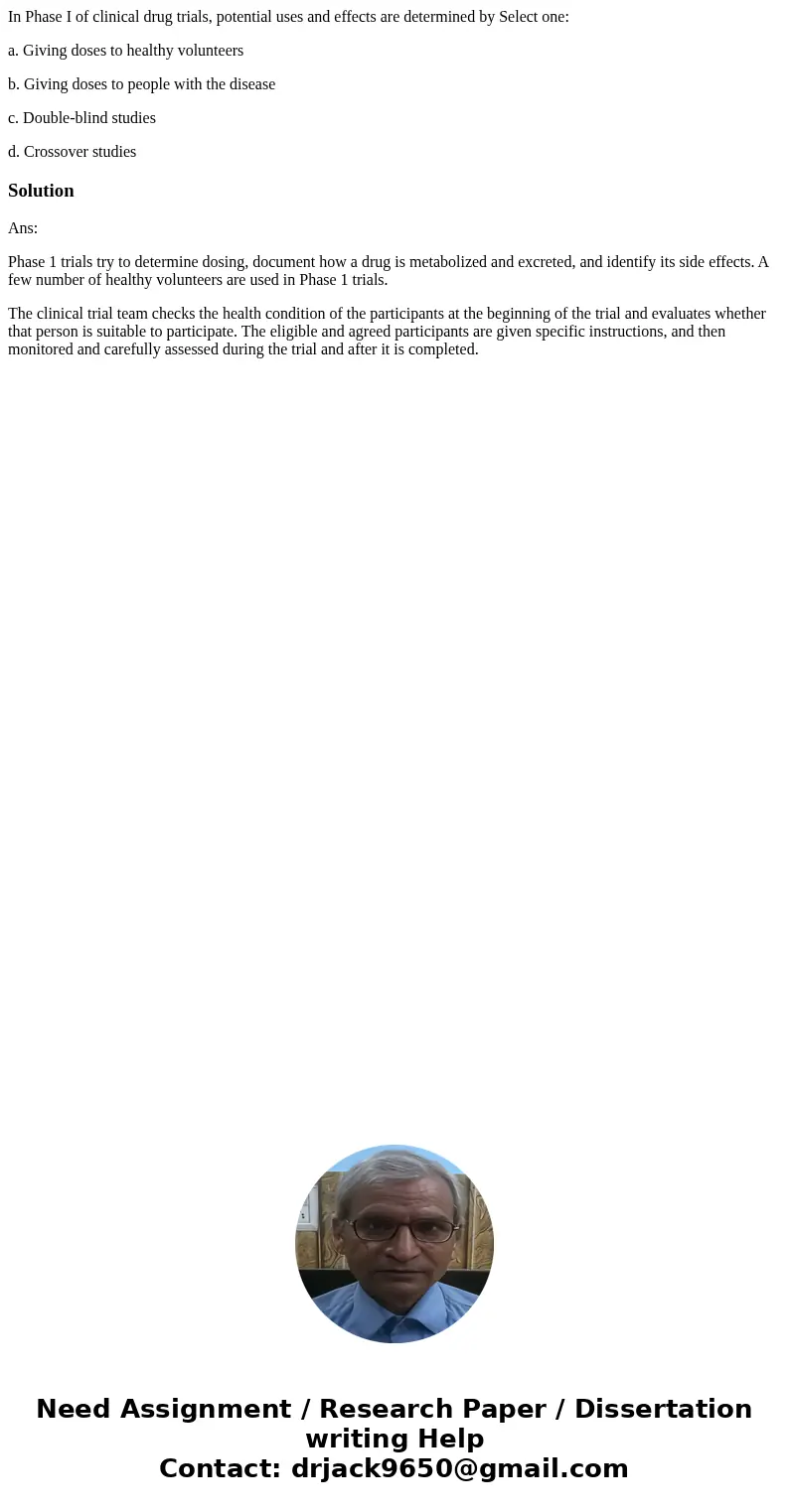 In Phase I of clinical drug trials, potential uses and effects are determined by Select one: a. Giving doses to healthy volunteers b. Giving doses to people wit