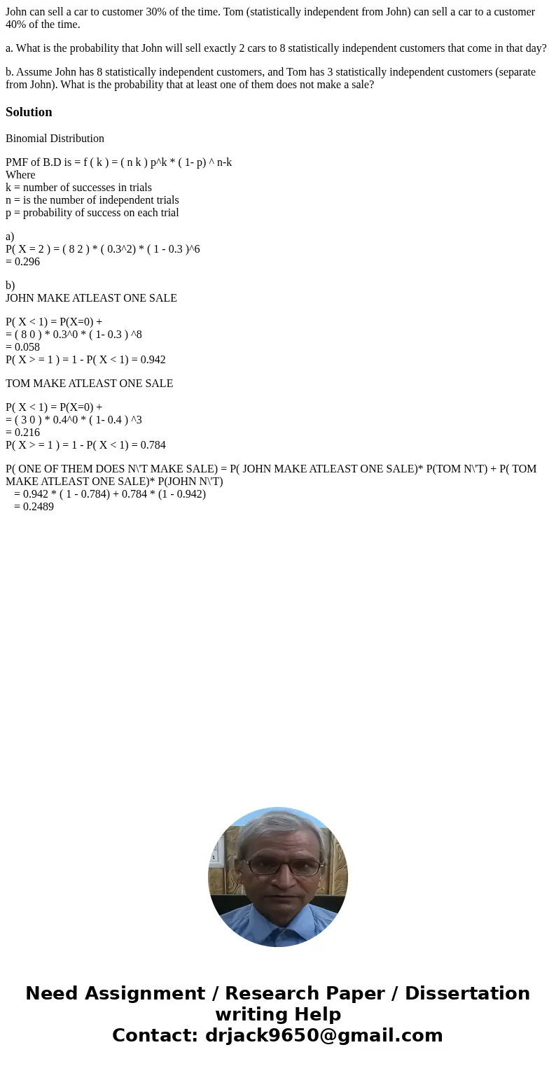 John can sell a car to customer 30% of the time. Tom (statistically independent from John) can sell a car to a customer 40% of the time. a. What is the probabil